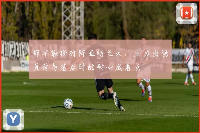 那不勒斯对阵亚特兰大,主力出场负荷与落后时的耐心成看点