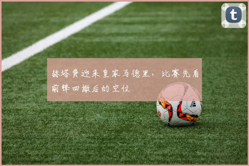 赫塔费迎来皇家马德里,比赛先看前锋回撤后的空位