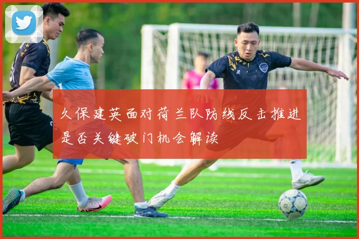 久保建英面对荷兰队防线反击推进是否关键破门机会解读