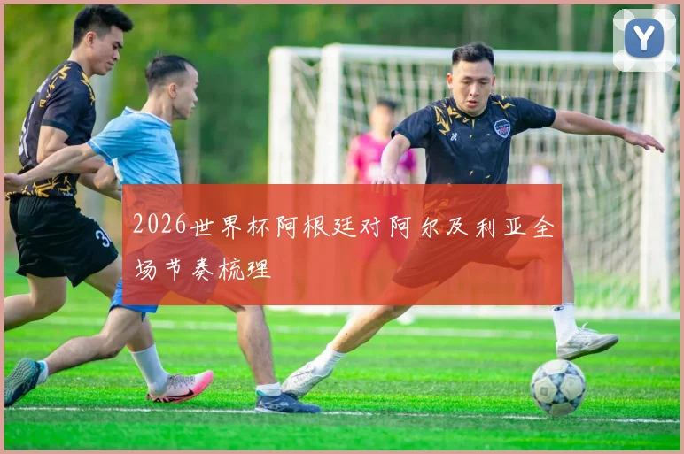 2026世界杯阿根廷对阿尔及利亚全场节奏梳理