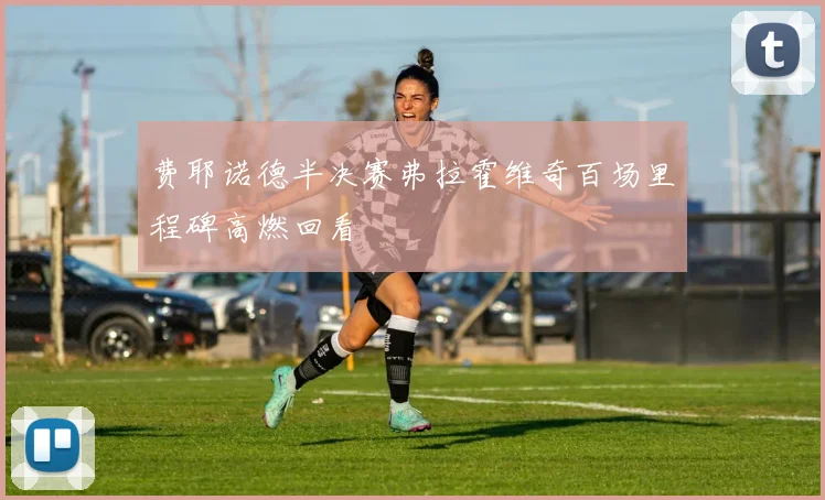 费耶诺德半决赛弗拉霍维奇百场里程碑高燃回看