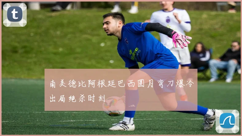 南美德比阿根廷巴西圆月弯刀爆冷出局绝杀时刻