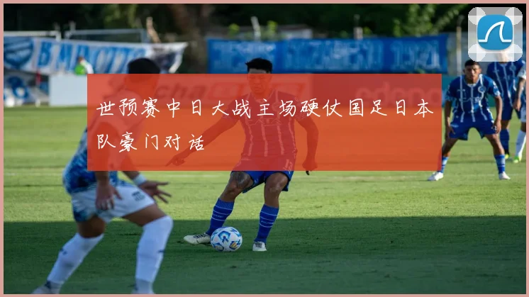 世预赛中日大战主场硬仗国足日本队豪门对话