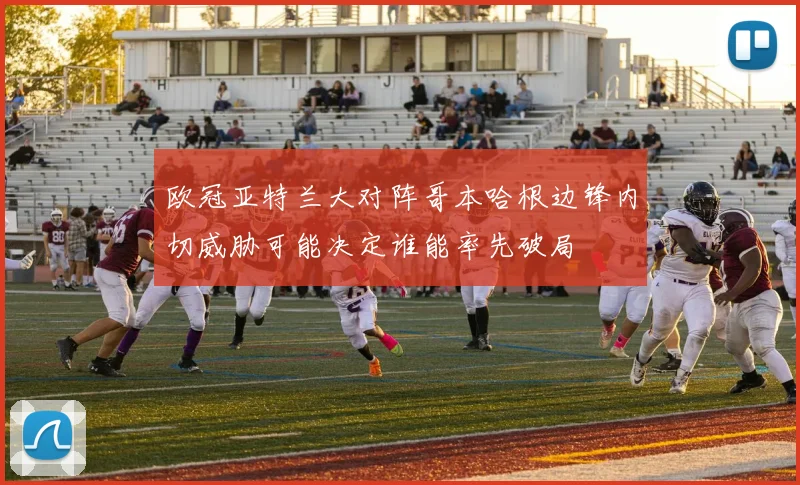 欧冠亚特兰大对阵哥本哈根边锋内切威胁可能决定谁能率先破局