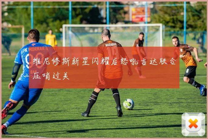 维尼修斯新星闪耀后怒吼吉达联合压哨过关