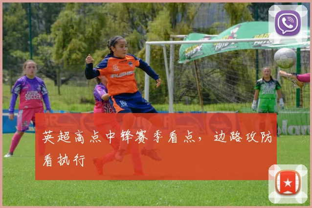 英超高点中锋赛季看点,边路攻防看执行