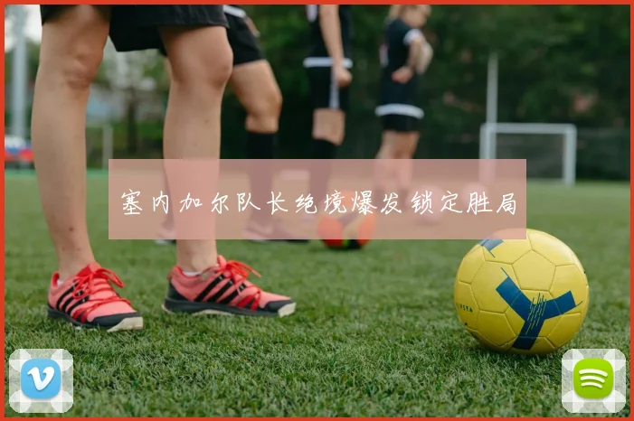 塞内加尔队长绝境爆发锁定胜局