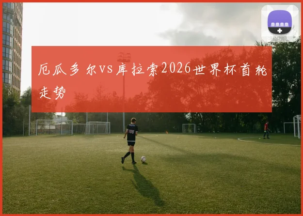 厄瓜多尔vs库拉索2026世界杯首轮走势
