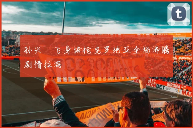 孙兴慜飞身堵枪克罗地亚全场沸腾剧情拉满