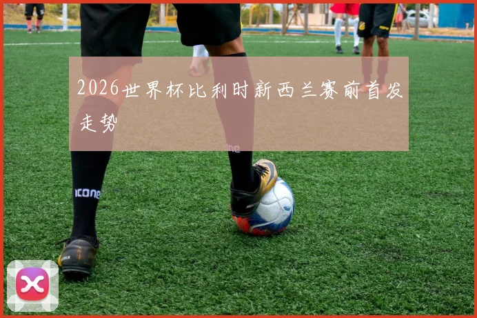2026世界杯比利时新西兰赛前首发走势