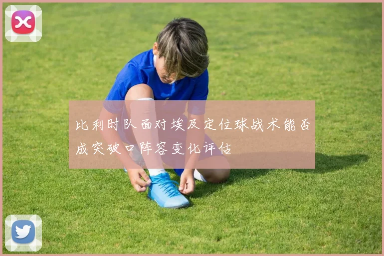 比利时队面对埃及定位球战术能否成突破口阵容变化评估