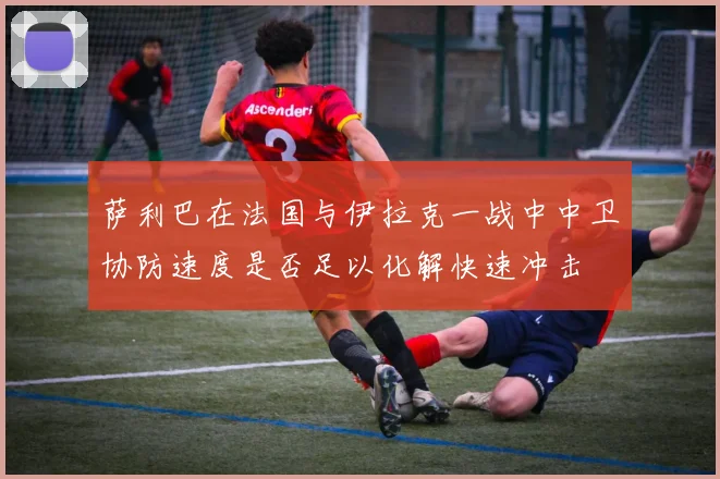 萨利巴在法国与伊拉克一战中中卫协防速度是否足以化解快速冲击
