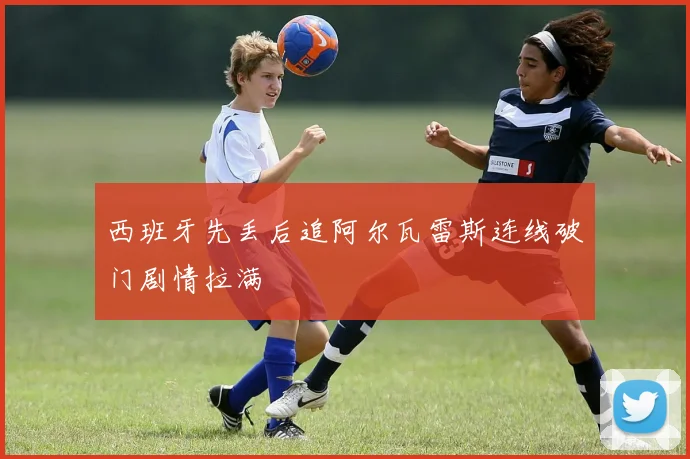西班牙先丢后追阿尔瓦雷斯连线破门剧情拉满