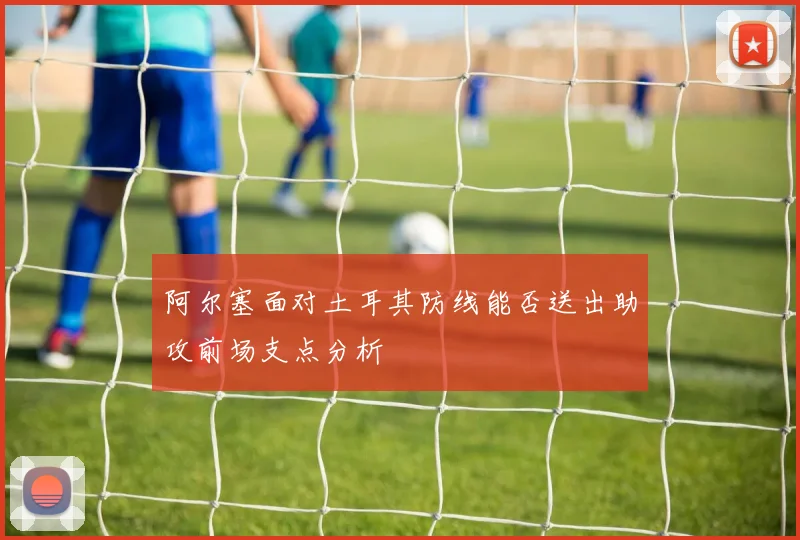 阿尔塞面对土耳其防线能否送出助攻前场支点分析