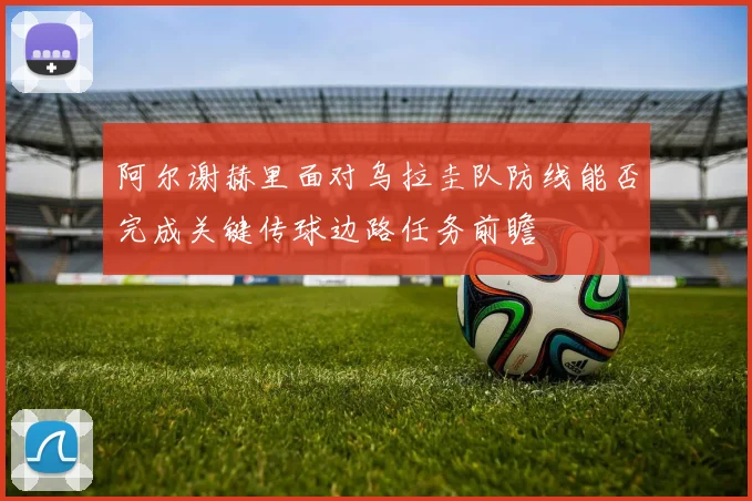 阿尔谢赫里面对乌拉圭队防线能否完成关键传球边路任务前瞻