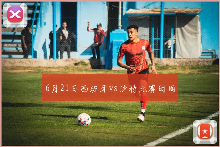 6月21日西班牙vs沙特比赛时间