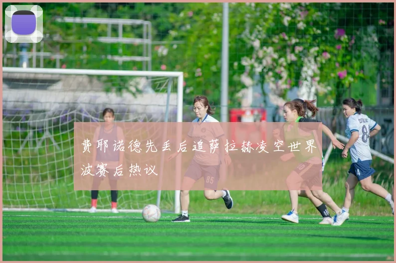 费耶诺德先丢后追萨拉赫凌空世界波赛后热议