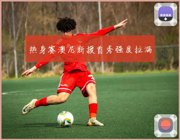 热身赛澳尼新援首秀强度拉满