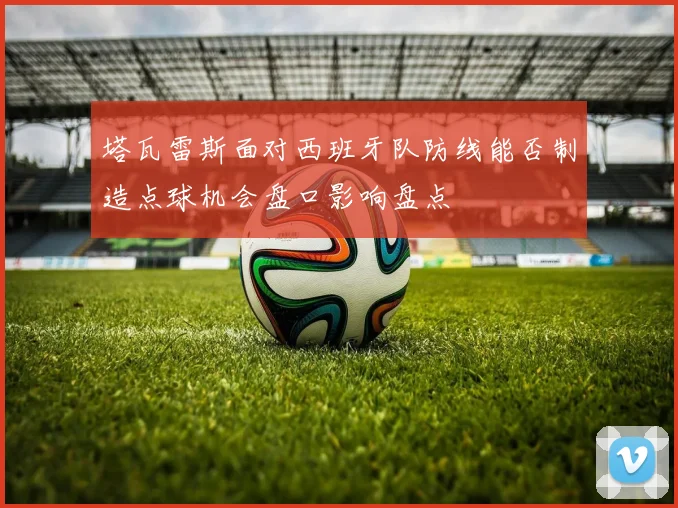 塔瓦雷斯面对西班牙队防线能否制造点球机会盘口影响盘点