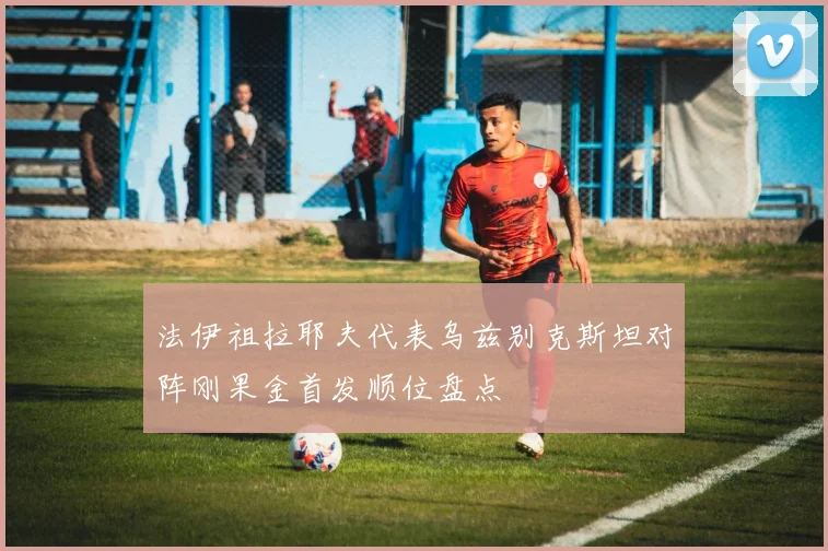 法伊祖拉耶夫代表乌兹别克斯坦对阵刚果金首发顺位盘点