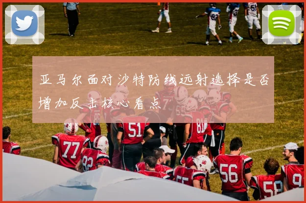 亚马尔面对沙特防线远射选择是否增加反击核心看点