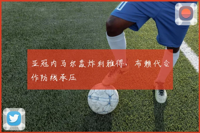 亚冠内马尔轰炸利雅得，布赖代合作防线承压