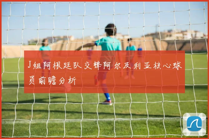 J组阿根廷队交锋阿尔及利亚核心球员前瞻分析
