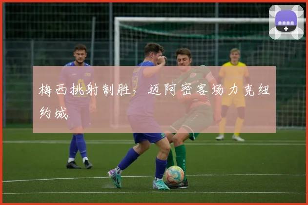 梅西挑射制胜,迈阿密客场力克纽约城