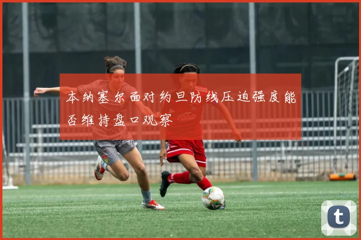 本纳塞尔面对约旦防线压迫强度能否维持盘口观察