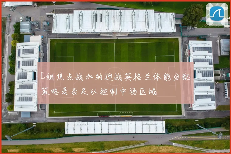 L组焦点战加纳迎战英格兰体能分配策略是否足以控制中场区域