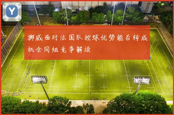 挪威面对法国队控球优势能否转成机会同组竞争解读