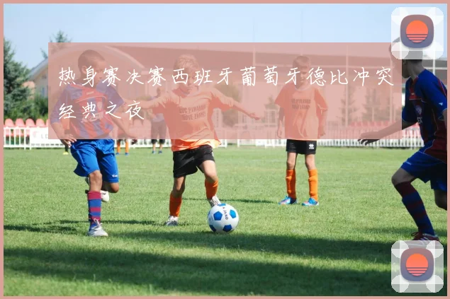 热身赛决赛西班牙葡萄牙德比冲突经典之夜