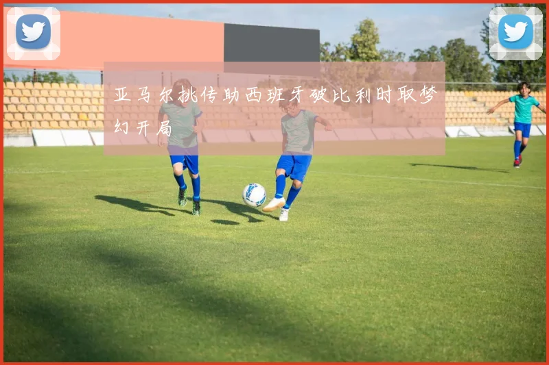 亚马尔挑传助西班牙破比利时取梦幻开局