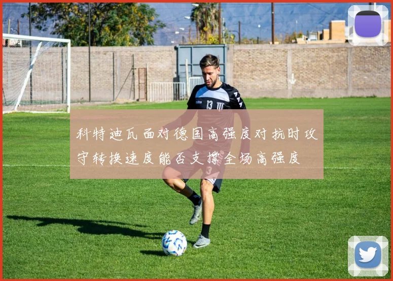 科特迪瓦面对德国高强度对抗时攻守转换速度能否支撑全场高强度