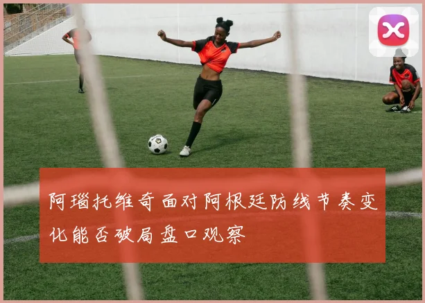 阿瑙托维奇面对阿根廷防线节奏变化能否破局盘口观察