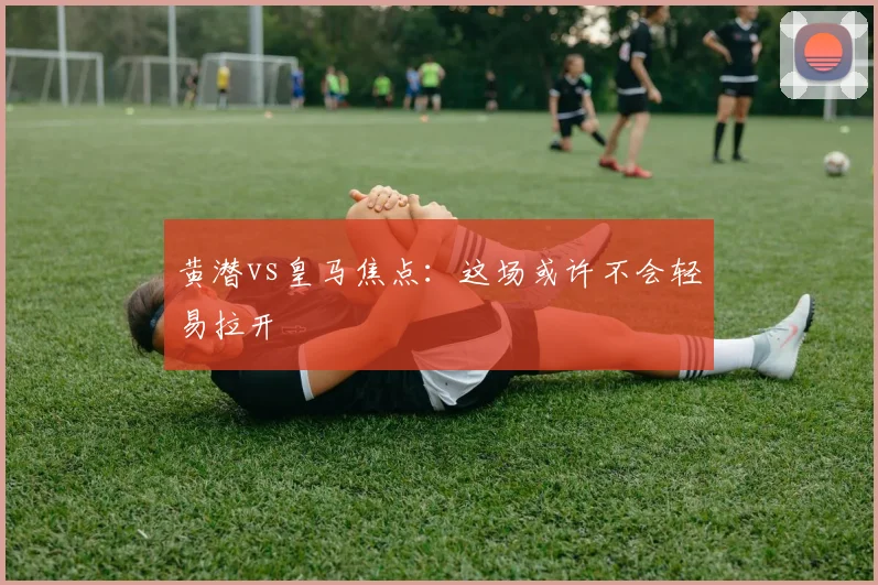 黄潜vs皇马焦点：这场或许不会轻易拉开
