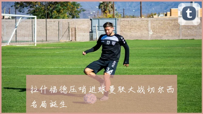 拉什福德压哨进球曼联大战切尔西名局诞生