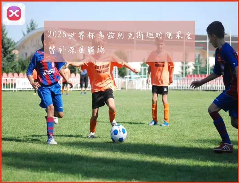 2026世界杯乌兹别克斯坦对刚果金替补深度解读