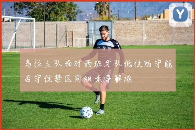 乌拉圭队面对西班牙队低位防守能否守住禁区同组竞争解读