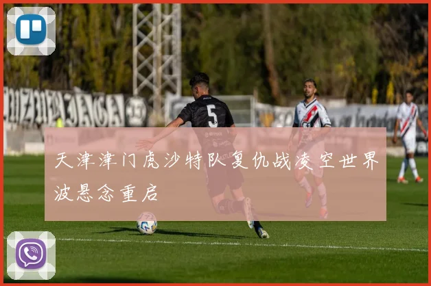 天津津门虎沙特队复仇战凌空世界波悬念重启