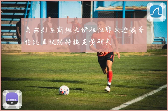 乌兹别克斯坦法伊祖拉耶夫迎战哥伦比亚攻防转换走势研判