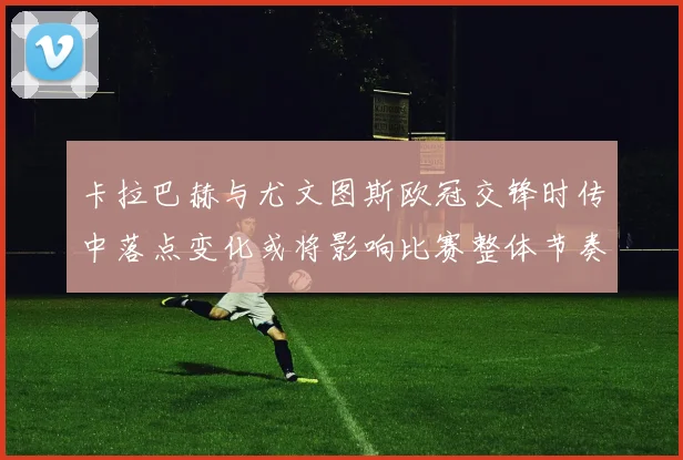卡拉巴赫与尤文图斯欧冠交锋时传中落点变化或将影响比赛整体节奏