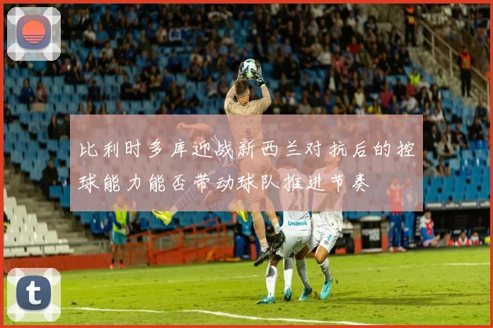 比利时多库迎战新西兰对抗后的控球能力能否带动球队推进节奏