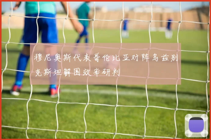 穆尼奥斯代表哥伦比亚对阵乌兹别克斯坦解围效率研判