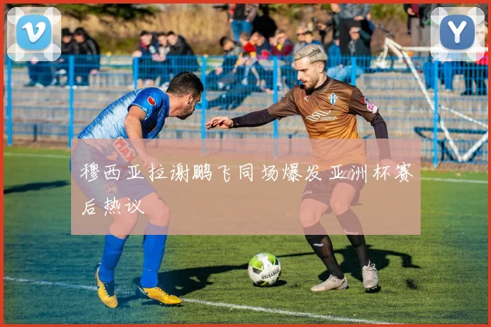 穆西亚拉谢鹏飞同场爆发亚洲杯赛后热议