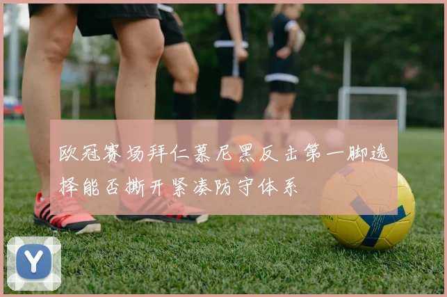欧冠赛场拜仁慕尼黑反击第一脚选择能否撕开紧凑防守体系