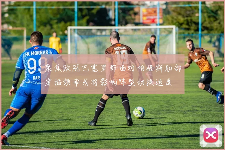 聚焦欧冠巴塞罗那面对帕福斯肋部穿插频率或将影响阵型切换速度