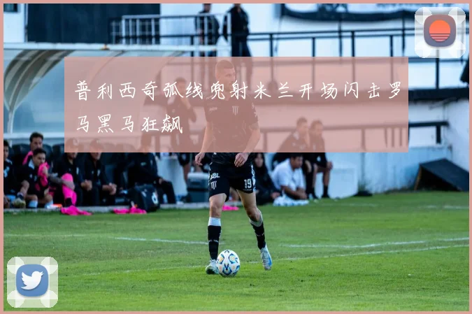 普利西奇弧线兜射米兰开场闪击罗马黑马狂飙