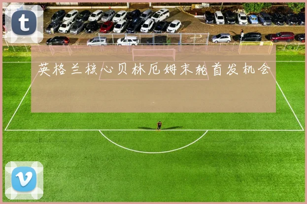 英格兰核心贝林厄姆末轮首发机会