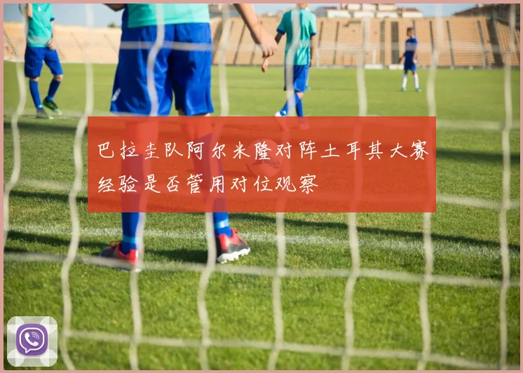 巴拉圭队阿尔米隆对阵土耳其大赛经验是否管用对位观察